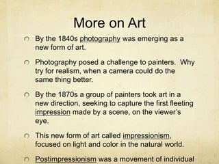 More on Art
By the 1840s photography was emerging as a
new form of art.
Photography posed a challenge to painters. Why
try for realism, when a camera could do the
same thing better.
By the 1870s a group of painters took art in a
new direction, seeking to capture the first fleeting
impression made by a scene, on the viewer’s
eye.
This new form of art called impressionism,
focused on light and color in the natural world.
Postimpressionism was a movement of individual
 
