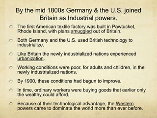 By the mid 1800s Germany & the U.S. joined
Britain as Industrial powers.
The first American textile factory was built in Pawtucket,
Rhode Island, with plans smuggled out of Britain.
Both Germany and the U.S. used British technology to
industrialize.
Like Britain the newly industrialized nations experienced
urbanization.
Working conditions were poor, for adults and children, in the
newly industrialized nations.
By 1900, these conditions had begun to improve.
In time, ordinary workers were buying goods that earlier only
the wealthy could afford.
Because of their technological advantage, the Western
powers came to dominate the world more than ever before.
 