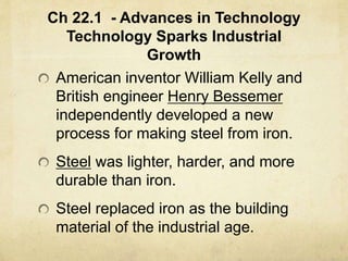 Ch 22.1 - Advances in Technology
Technology Sparks Industrial
Growth
American inventor William Kelly and
British engineer Henry Bessemer
independently developed a new
process for making steel from iron.
Steel was lighter, harder, and more
durable than iron.
Steel replaced iron as the building
material of the industrial age.
 