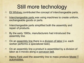 Still more technology
Eli Whitney contributed the concept of interchangeable parts.
Interchangeable parts was using machines to create uniform,
exchangeable goods or parts.
Interchangeable parts simplified both the assembly and
repair of products.
By the early 1900s, manufacturers had introduced the
assembly line.
On an assembly line there is a division of labor (i.e. each
worker performs a specialized task).
On an assembly line a product is assembled by a division of
labor as it moves along a conveyor belt.
Henry Ford used the assembly line to mass produce Model T
automobiles.
 
