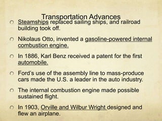 Transportation Advances
Steamships replaced sailing ships, and railroad
building took off.
Nikolaus Otto, invented a gasoline-powered internal
combustion engine.
In 1886, Karl Benz received a patent for the first
automobile.
Ford’s use of the assembly line to mass-produce
cars made the U.S. a leader in the auto industry.
The internal combustion engine made possible
sustained flight.
In 1903, Orville and Wilbur Wright designed and
flew an airplane.
 