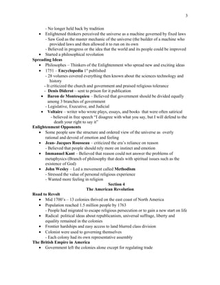 - No longer held back by tradition
• Enlightened thinkers perceived the universe as a machine governed by fixed laws
- Saw God as the master mechanic of the universe (the builder of a machine who
provided laws and then allowed it to run on its own
- Believed in progress or the idea that the world and its people could be improved
• Started a philosophical revolution
Spreading Ideas
• Philosophes – Thinkers of the Enlightenment who spread new and exciting ideas
• 1751 – Encyclopedia 1st
published
- 28 volumes covered everything then known about the sciences technology and
history
- It criticized the church and government and praised religious tolerance
- Denis Diderot – sent to prison for it publication
• Baron de Montesquieu – Believed that government should be divided equally
among 3 branches of government
- Legislative, Executive, and Judicial
• Voltaire – writer who wrote plays, essays, and books that were often satirical
- believed in free speech “I disagree with what you say, but I will defend to the
death your right to say it”
Enlightenment Opponents
• Some people saw the structure and ordered view of the universe as overly
rational and devoid of emotion and feeling
• Jean- Jacques Rousseau – criticized the era’s reliance on reason
- Believed that people should rely more on instinct and emotion
• Immanuel Kant – Believed that reason could not answer the problems of
metaphysics (Branch of philosophy that deals with spiritual issues such as the
existence of God)
• John Wesley – Led a movement called Methodism
- Stressed the value of personal religious experience
- Wanted more feeling in religion
Section 4
The American Revolution
Road to Revolt
• Mid 1700’s – 13 colonies thrived on the east coast of North America
• Population reached 1.5 million people by 1763
- People had migrated to escape religious persecution or to gain a new start on life
• Radical political ideas about republicanism, universal suffrage, liberty and
equality remained in the colonies
• Frontier hardships and easy access to land blurred class division
• Colonist were used to governing themselves
- Each colony had its own representative assembly
The British Empire in America
• Government left the colonies alone except for regulating trade
3
 