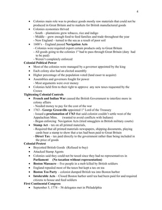 • Colonies main role was to produce goods mostly raw materials that could not be
produced in Great Britain and to markets for British manufactured goods
• Colonies economies thrived
- South – plantations grew tobacco, rice and indigo
- Middle – grew enough food to feed families and trade throughout the year
- New England – turned to the sea as a result of poor soil
• 1600’s – England passed Navigation Acts
- Colonies were required export certain products only to Great Britain
- All goods going to the colonies 1st
had to pass through Great Britain (duty had
to be paid)
- Weren’t completely enforced
Colonial Political Power
• Most of the colonies were managed by a governor appointed by the king
• Each colony also had an elected assembly
• Higher percentage of the population voted (land easer to acquire)
• Assemblies and governors fought for power
- Most arguments were over money
• Colonies held firm to their right to approve any new taxes requested by the
Crown
Tightening Colonial Controls
• French and Indian War caused the British Government to interfere more in
colony affairs
- Needed money to pay for the cost of the war
• 1763 - George Greenville appointed 1st
Lord of the Treasury
- Issued a proclamation of 1763 that said colonist couldn’t settle west of the
Appalachian Mtns. (wanted to avoid conflicts with Indians)
- Began enforcing Navigation Acts (tried smugglers in British military courts)
• Stamp Act – tax on all printed materials,
- Required that all printed materials newspapers, shipping documents, playing
cards bear a stamp to show that a tax had been paid to Great Britain
- Direct Tax – tax paid directly to the government rather than being included in
the price of goods
Colonial Protest
• Boycotted British Goods (Refused to buy)
• Attacked Stamp Agents
• Colonies said they could not be taxed since they had no representatives in
Parliament (No taxation without representation)
• Boston Massacre – five people in a mob killed by British soldiers
• England repealed most of the taxes but kept a tax on tea
• Boston Tea Party – colonist dumped British tea into Boston harbor
• Intolerable Acts – Closed Boston harbor until tea had been paid for and required
citizens to house and feed soldiers
First Continental Congress
• September 5, 1774 – 56 delegates met in Philadelphia
4
 