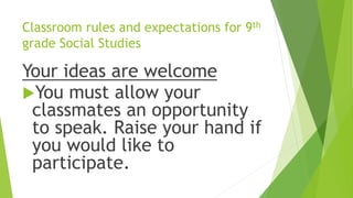 Classroom rules and expectations for 9th
grade Social Studies
Your ideas are welcome
You must allow your
classmates an opportunity
to speak. Raise your hand if
you would like to
participate.
 