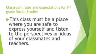 Classroom rules and expectations for 9th
grade Social Studies
This class must be a place
where you are safe to
express yourself and listen
to the perspectives or ideas
of your classmates and
teachers.
 