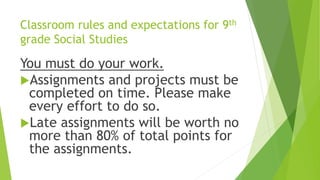 Classroom rules and expectations for 9th
grade Social Studies
You must do your work.
Assignments and projects must be
completed on time. Please make
every effort to do so.
Late assignments will be worth no
more than 80% of total points for
the assignments.
 