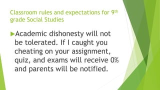 Classroom rules and expectations for 9th
grade Social Studies
Academic dishonesty will not
be tolerated. If I caught you
cheating on your assignment,
quiz, and exams will receive 0%
and parents will be notified.
 