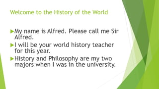 Welcome to the History of the World
My name is Alfred. Please call me Sir
Alfred.
I will be your world history teacher
for this year.
History and Philosophy are my two
majors when I was in the university.
 