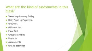 What are the kind of assessments in this
class?
 Weekly quiz every Friday.
 Daily “pop up” quizzes.
 Unit test
 Midterm test
 Final Test
 Group activities
 Projects
 Assignments
 Online activities
 