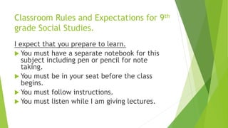 Classroom Rules and Expectations for 9th
grade Social Studies.
I expect that you prepare to learn.
 You must have a separate notebook for this
subject including pen or pencil for note
taking.
 You must be in your seat before the class
begins.
 You must follow instructions.
 You must listen while I am giving lectures.
 