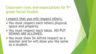 Classroom rules and expectations for 9th
grade Social Studies
I expect that you will respect others.
You must respect each others physical
space and property.
You must respect each ideas. NO PUT
DOWNS ARE ALLOWED.
You must show Sir Alfred respect as a
teacher and he will show you the same
as a student.
 