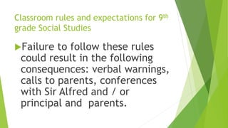 Classroom rules and expectations for 9th
grade Social Studies
Failure to follow these rules
could result in the following
consequences: verbal warnings,
calls to parents, conferences
with Sir Alfred and / or
principal and parents.
 