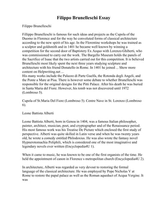 Filippo Brunelleschi Essay
Filippo Brunelleschi
Fillippo Brunelleschi is famous for such ideas and projects as the Cupola of the
Duomo in Florence and for the way he convoluted forms of classical architecture
according to the new spirit of his age. In the Florentine workshops he was trained as
a sculptor and goldsmith and in 1401 he became well known by winning a
competition for the second door of Baptistery Ex Aequo with Lorenzo Ghiberti, who
was commissioned to carry out the work. The Bargello Museum holds the panels of
the Sacrifice of Isaac that the two artists carried out for this competition. It is believed
Brunelleschi most likely spent the next three years studying sculpture and
architecture with his friend Donatello in Rome. In 1401 he joined ... Show more
content on Helpwriting.net ...
His many works include the Palazzo di Parte Guelfa, the Rotonda degli Angeli, and
the Ponte a Mare at Pisa. There is however some debate to whether Brunelleschi was
responsible for the original designs for the Pitti Palace. After his death he was buried
in Santa Maria del Fiore. However, his tomb was not discovered until 1972
(Lombroso 5).
Cupola of St.Maria Del Fiore (Lombroso 5). Centre Nave in St. Lorenzo (Lombroso
6).
Leone Battista Alberti
Leone Battista Alberti, born in Genoa in 1404, was a famous Italian philosopher,
painter, architect, musician, poet, and cryptographer and of the Renaissance period.
His most famous work was his Treatise De Picture which enclosed the first study of
perspective. Alberti was quite skilled in Latin verse and when he was twenty years
old, he wrote a comedy entitled Philodoxius. He was also wrote the fantasy novel
Hypnerotomachia Poliphili, which is considered one of the most imaginative and
legendary novels ever written (Encyclopedia4U 1).
When it came to music, he was known to be one of the first organists of the time. He
held the appointment of canon in Florence s metropolitan church (Encyclopedia4U 2).
In architecture, Alberti was regarded as very devout to restoring the formal
language of the classical architecture. He was employed by Pope Nicholas V at
Rome to restore the papal palace as well as the Roman aqueduct of Acqua Vergine. It
was
 