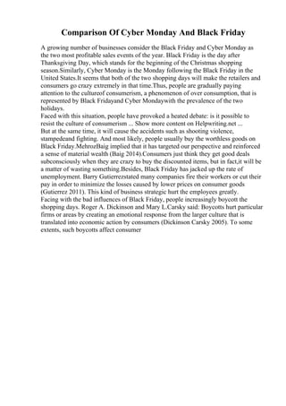 Comparison Of Cyber Monday And Black Friday
A growing number of businesses consider the Black Friday and Cyber Monday as
the two most profitable sales events of the year. Black Friday is the day after
Thanksgiving Day, which stands for the beginning of the Christmas shopping
season.Similarly, Cyber Monday is the Monday following the Black Friday in the
United States.It seems that both of the two shopping days will make the retailers and
consumers go crazy extremely in that time.Thus, people are gradually paying
attention to the cultureof consumerism, a phenomenon of over consumption, that is
represented by Black Fridayand Cyber Mondaywith the prevalence of the two
holidays.
Faced with this situation, people have provoked a heated debate: is it possible to
resist the culture of consumerism ... Show more content on Helpwriting.net ...
But at the same time, it will cause the accidents such as shooting violence,
stampedeand fighting. And most likely, people usually buy the worthless goods on
Black Friday.MehrozBaig implied that it has targeted our perspective and reinforced
a sense of material wealth (Baig 2014).Consumers just think they get good deals
subconsciously when they are crazy to buy the discounted items, but in fact,it will be
a matter of wasting something.Besides, Black Friday has jacked up the rate of
unemployment. Barry Gutierrezstated many companies fire their workers or cut their
pay in order to minimize the losses caused by lower prices on consumer goods
(Gutierrez 2011). This kind of business strategic hurt the employees greatly.
Facing with the bad influences of Black Friday, people increasingly boycott the
shopping days. Roger A. Dickinson and Mary L.Carsky said: Boycotts hurt particular
firms or areas by creating an emotional response from the larger culture that is
translated into economic action by consumers (Dickinson Carsky 2005). To some
extents, such boycotts affect consumer
 