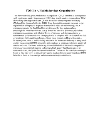 TQM In A Health Services Organization
This particular case gives phenomenal examples of TQM, a term that is synonymous
with continuous quality improvement (CQI), in a health services organization. TQM
shows long term application of CQI with assistance of the corporate hierarchy
(McLaughlin, Johnson Sollecito, 2012). Even though the corporate personal in the
organization attempted to disprove that there was need for restructuring, HCA
managementunder Dr. Paul Batalden saw the need for this metamorphous
(McLaughlin, Johnson Sollecito, 2012). When the time was presented physicians,
management, corporate and all other levels of personal took the opportunity to
revamp their system to the ever changing world to compete with the competitive side
of healthcare (McLaughlin, Johnson... Show more content on Helpwriting.net ...
In recent years, there is an increasing interest in the healthcare industry to apply total
quality management (TQM) principles and practices to improve customers quality of
service and care. The most influencing reason behind this is increased competitive
market, advancement of medical technology, high quality healthcare service at
reasonable costs, and proactive consumer culture. Therefore, the healthcare managers
begin to find new ways to provide services to meet customers requirement and TQM
best fits to them as this concept had success thus far (Academia.edu,
 