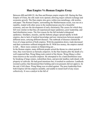 Han Empire Vs Roman Empire Essay
Between 400 and 600 CE, the Han and Roman empire empire fell. During the Han
Empire of China, the silk roads were opened, allowing major cultural exchange and
economic growth. The Han empire also grew within iron metallurgy, silk textiles,
and paper. The Roman Empire, surrounding the Mediterranean ocean, was run on a
republic, traded with other areas in the mediterranean area for a bountiful
economy, and saw the development of early christianity.The causes for which they
fell were similar in that they all experienced major epidemics, poor leadership, and
land distribution issues. The first reason for the fall included widespread
epidemics. Smallpox, measles, and the bubonic plague spread rapidly in both
empires, due to lack of medical knowledge and new interactions between people of
different areas, carrying different diseases. The outbreak of diseases claimed the
lives of a large portion of both empires. With the population down, trade decreased
and their economies suffered alongside the ill. With less money, the empires started
to fall.... Show more content on Helpwriting.net ...
In the Roman empire, many different people seized the throne in a short period of
time, they were known as barracks emperors. In the Han Empire,after the death of a
well respected Han, Wang Mang took control of the throne. Wang Mang is often
times known as the socialist emperor. He attempted to fix a land distribution issue
by breaking of large estates, redistribute them, and provide landless individuals with
property to cultivate. He had good intentions but, it resulted in confusion. Landlords
resisted a policy that threatened their holding and even peasants did not approve. In
the end, it left chaos. Wang Mang was revolted against. The poor leadership from
both Empires left the empires unstable, and unable to mend itself of any issues
collectively. It was a catalyst in the fall of
 