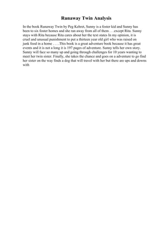 Runaway Twin Analysis
In the book Runaway Twin by Peg Kehret, Sunny is a foster kid and Sunny has
been to six foster homes and she ran away from all of them . . .except Rita. Sunny
stays with Rita because Rita cares about her the text states In my opinion, it is
cruel and unusual punishment to put a thirteen year old girl who was raised on
junk food in a home . . . .This book is a great adventure book because it has great
events and it is not a long it is 197 pages of adventure. Sunny tells her own story.
Sunny will face so many up and going through challenges for 10 years wanting to
meet her twin sister. Finally, she takes the chance and goes on a adventure to go find
her sister on the way finds a dog that will travel with her but there are ups and downs
with
 