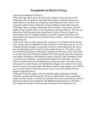 Xenophobia In District 9 Essay
Exploring Xenophobia in District 9
Thirty years ago, aliens arrive on Earth, not to conquer or give aid, but to find
refuge from their dying planet. Separated from humans in a South African area
called District 9, the aliens are managed by Multi National United, which is not
concerned with the aliens welfare but will do anything to master their advanced
technology. When a company field agent Wikus contracts a mysterious virus that
begins to alter his DNA, there is only one place he can hide: District 9. The film was
directed by Neill Blomkamp and starred Sharlto Copley (Wikus). It begins as a
documentary style investigation and then as the film continues it becomes more
conventional and character driven following Wikus and his ... Show more content on
Helpwriting.net ...
In the movie, there are signs saying either no prawns or no humans and the humans
show a major sign of xenophobia towards the prawns. In this day in age we see a lot
of hatred towards foreigners, in particular, terrorists. In the beginning of the movie
you see Blomkamp interviewing the humans about the prawns. They show a great
level of hatred and disgust for the prawns intruding on their town. In the real world,
we see this same form of hatred or disgust from certain people about the immigrants
and refugees intruding on and taking over many American s jobs. Blomkamp wants
to push the issue that there is great hatred throughout the world today. The main
reason he produced the film in Johannesburg was because there were high tensions
between native south Africans and Zimbabwean refugees. He wanted to try to make
the town he grew up in great again. Blomkamp wanted to open people s eyes with the
use of science fiction to show that in some ways we treat other humans like the
humans treated the prawns.
Differential Criticism studies works by and about oppressed groups, including
ethnicities, women and homosexuals. The focus is particularly on how oppressed
people and their artistic or intellectual productions have been marginalized, stifled, or
demonized, and how preoccupations with difference (framing them as the Other )
have shaped the portrayal of these groups (Fourteen Critical Approaches for
 