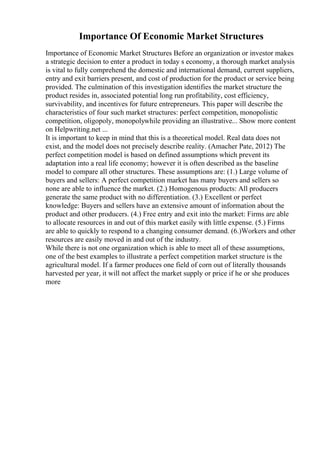 Importance Of Economic Market Structures
Importance of Economic Market Structures Before an organization or investor makes
a strategic decision to enter a product in today s economy, a thorough market analysis
is vital to fully comprehend the domestic and international demand, current suppliers,
entry and exit barriers present, and cost of production for the product or service being
provided. The culmination of this investigation identifies the market structure the
product resides in, associated potential long run profitability, cost efficiency,
survivability, and incentives for future entrepreneurs. This paper will describe the
characteristics of four such market structures: perfect competition, monopolistic
competition, oligopoly, monopolywhile providing an illustrative... Show more content
on Helpwriting.net ...
It is important to keep in mind that this is a theoretical model. Real data does not
exist, and the model does not precisely describe reality. (Amacher Pate, 2012) The
perfect competition model is based on defined assumptions which prevent its
adaptation into a real life economy; however it is often described as the baseline
model to compare all other structures. These assumptions are: (1.) Large volume of
buyers and sellers: A perfect competition market has many buyers and sellers so
none are able to influence the market. (2.) Homogenous products: All producers
generate the same product with no differentiation. (3.) Excellent or perfect
knowledge: Buyers and sellers have an extensive amount of information about the
product and other producers. (4.) Free entry and exit into the market: Firms are able
to allocate resources in and out of this market easily with little expense. (5.) Firms
are able to quickly to respond to a changing consumer demand. (6.)Workers and other
resources are easily moved in and out of the industry.
While there is not one organization which is able to meet all of these assumptions,
one of the best examples to illustrate a perfect competition market structure is the
agricultural model. If a farmer produces one field of corn out of literally thousands
harvested per year, it will not affect the market supply or price if he or she produces
more
 