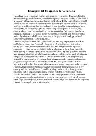 Examples Of Conjustice In Venezuela
Nowadays, there is so much conflict and injustice everywhere. There are disputes
because of religious differences, there is not equality, not good quality of life, there is
low quality of life, healthcare, and human rights abuse. In the United States, Donald
Trump s election has raised concerns about human rights and conflicts in the future.
In Venezuela, Democracyhas been reduced by the Socialist party and people have
been sent to jail for belonging to the opposition political party. Moreover, the
country where I have been raised is no not the exception. Colombians have been
struggling because of the issues earlier mentioned. Therefore, as a person who has
indirectly witnessed a half century war that is the product of ideology political...
Show more content on Helpwriting.net ...
I studied languages in my undergraduate degree as a way to get people to talk to
and listen to each other. Although I have not worked in the peace and justice
setting yet, I have encouraged others to be just, fair and peaceful in my own
community. I have encouraged others to have a balance in these three elements
when dealing with their life routines and matters. Then, my first goal is to create or
lead a program that can introduce seminars, classes, subjects and credits about peace
and justice from elementary school to university education, in all programs. My
second life goal would be to promote these subjects as undergraduate and graduate
programs everywhere I can around the world. My third goal would be to have
interaction with vulnerable places where peace and justice programs can be operated.
Fourthly, the most important goal would be to promote the previous goals in my
country and the United States if possible, so they can be achieved and generate
peace and justice improvements in my country with the cooperation of others.
Finally, I would like to work in association with or by governmental organizations
or non governmental organizations to promote peace and justice. If we all can take
small steps towards peace, we can achieve it successfully. This would be the way how
I would be personally and professionally
 