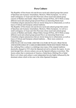 Peru Culture
The Republic of Peru boasts rich and diverse racial and cultural groups that consist
of Quechuas and Aymaras Amerindians, Mestizos, White Europeans. As well as
small contingency of Asian and Afro Peruvians whose racial and cultural group
consists of Mullato and Zambo. (Major Ethnic Groups Of Peru, 2017) With so many
different racial and cultural groups present Peruis an interesting blend of pre
Columbian religion and practices that are slowly being lost to urbanization, as well as
traces of African and European cultural traditions.
The Republic of Peru boasts rich and diverse racial and cultural groups that consist
of Quechuas and Aymaras Amerindians, Mestizos, White Europeans. As well as a
small contingency of Asian and Afro Peruvians whose racial and cultural group
consists of Mullato and Zambo. (Major Ethnic Groups Of Peru, 2017) With so many
different racial and cultural groups present Peru is an interesting blend of pre
Columbian religion and practices that are slowly being lost to urbanization, as well as
traces of African and European cultural traditions. ... Show more content on
Helpwriting.net ...
(THE PLACE OF CULTURE AND THE CULTURE OF PLACE: PRACTICES
AND KNOWLEDGE OF CAMELID BREEDERS FROM SOUTHERN PERU)In
fact, defining Peru s culture is a challenge since many of the original traditions
drastically changed in 1532 when the Spaniard arrived to colonize the region. As you
look through Peru s diverse cultures you see the Spanish influence everywhere. This
fusion culture that is reminiscent of America s Salad theory (Melting Pot or Salad
Bowl, n.d.) where each culture is semi independent but also highly influenced by the
dominant culture which in this case is the white Spaniard European
 