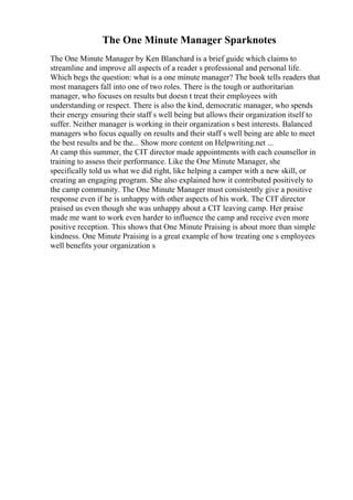 The One Minute Manager Sparknotes
The One Minute Manager by Ken Blanchard is a brief guide which claims to
streamline and improve all aspects of a reader s professional and personal life.
Which begs the question: what is a one minute manager? The book tells readers that
most managers fall into one of two roles. There is the tough or authoritarian
manager, who focuses on results but doesn t treat their employees with
understanding or respect. There is also the kind, democratic manager, who spends
their energy ensuring their staff s well being but allows their organization itself to
suffer. Neither manager is working in their organization s best interests. Balanced
managers who focus equally on results and their staff s well being are able to meet
the best results and be the... Show more content on Helpwriting.net ...
At camp this summer, the CIT director made appointments with each counsellor in
training to assess their performance. Like the One Minute Manager, she
specifically told us what we did right, like helping a camper with a new skill, or
creating an engaging program. She also explained how it contributed positively to
the camp community. The One Minute Manager must consistently give a positive
response even if he is unhappy with other aspects of his work. The CIT director
praised us even though she was unhappy about a CIT leaving camp. Her praise
made me want to work even harder to influence the camp and receive even more
positive reception. This shows that One Minute Praising is about more than simple
kindness. One Minute Praising is a great example of how treating one s employees
well benefits your organization s
 