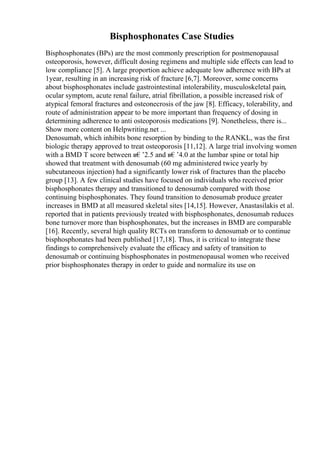 Bisphosphonates Case Studies
Bisphosphonates (BPs) are the most commonly prescription for postmenopausal
osteoporosis, however, difficult dosing regimens and multiple side effects can lead to
low compliance [5]. A large proportion achieve adequate low adherence with BPs at
1year, resulting in an increasing risk of fracture [6,7]. Moreover, some concerns
about bisphosphonates include gastrointestinal intolerability, musculoskeletal pain,
ocular symptom, acute renal failure, atrial fibrillation, a possible increased risk of
atypical femoral fractures and osteonecrosis of the jaw [8]. Efficacy, tolerability, and
route of administration appear to be more important than frequency of dosing in
determining adherence to anti osteoporosis medications [9]. Nonetheless, there is...
Show more content on Helpwriting.net ...
Denosumab, which inhibits bone resorption by binding to the RANKL, was the first
biologic therapy approved to treat osteoporosis [11,12]. A large trial involving women
with a BMD T score between в€’2.5 and в€’4.0 at the lumbar spine or total hip
showed that treatment with denosumab (60 mg administered twice yearly by
subcutaneous injection) had a significantly lower risk of fractures than the placebo
group [13]. A few clinical studies have focused on individuals who received prior
bisphosphonates therapy and transitioned to denosumab compared with those
continuing bisphosphonates. They found transition to denosumab produce greater
increases in BMD at all measured skeletal sites [14,15]. However, Anastasilakis et al.
reported that in patients previously treated with bisphosphonates, denosumab reduces
bone turnover more than bisphosphonates, but the increases in BMD are comparable
[16]. Recently, several high quality RCTs on transform to denosumab or to continue
bisphosphonates had been published [17,18]. Thus, it is critical to integrate these
findings to comprehensively evaluate the efficacy and safety of transition to
denosumab or continuing bisphosphonates in postmenopausal women who received
prior bisphosphonates therapy in order to guide and normalize its use on
 