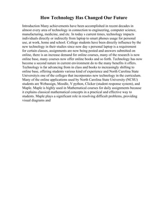 How Technology Has Changed Our Future
Introduction Many achievements have been accomplished in recent decades in
almost every area of technology in connection to engineering, computer science,
manufacturing, medicine, and etc. In today s current times, technology impacts
individuals directly or indirectly from laptop to smart phones usage for personal
use, at work, home and school. College students have been directly influence by the
new technology in their studies since now day s personal laptop is a requirement
for certain classes, assignments are now being posted and answers submitted on
online, there is an increase demand for online courses, many of the research is now
online base, many courses now offer online books and so forth. Technology has now
become a second nature in current environment do to the many benefits it offers.
Technology is far advancing from in class and books to increasingly shifting to
online base, offering students various kind of experience and North Carolina State
Universityis one of the colleges that incorporates new technology in the curriculum.
Many of the online applications used by North Carolina State University (NCSU)
students are Webassign, Moodle, V python, Clicker (student response system), and
Maple. Maple is highly used in Mathematical courses for daily assignments because
it explains classical mathematical concepts in a practical and effective way to
students. Maple plays a significant role in resolving difficult problems, providing
visual diagrams and
 
