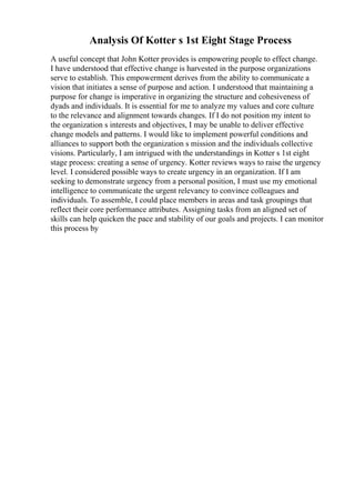 Analysis Of Kotter s 1st Eight Stage Process
A useful concept that John Kotter provides is empowering people to effect change.
I have understood that effective change is harvested in the purpose organizations
serve to establish. This empowerment derives from the ability to communicate a
vision that initiates a sense of purpose and action. I understood that maintaining a
purpose for change is imperative in organizing the structure and cohesiveness of
dyads and individuals. It is essential for me to analyze my values and core culture
to the relevance and alignment towards changes. If I do not position my intent to
the organization s interests and objectives, I may be unable to deliver effective
change models and patterns. I would like to implement powerful conditions and
alliances to support both the organization s mission and the individuals collective
visions. Particularly, I am intrigued with the understandings in Kotter s 1st eight
stage process: creating a sense of urgency. Kotter reviews ways to raise the urgency
level. I considered possible ways to create urgency in an organization. If I am
seeking to demonstrate urgency from a personal position, I must use my emotional
intelligence to communicate the urgent relevancy to convince colleagues and
individuals. To assemble, I could place members in areas and task groupings that
reflect their core performance attributes. Assigning tasks from an aligned set of
skills can help quicken the pace and stability of our goals and projects. I can monitor
this process by
 