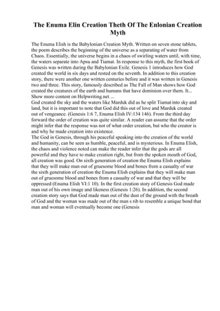 The Enuma Elin Creation Theth Of The Enlonian Creation
Myth
The Enuma Elish is the Babylonian Creation Myth. Written on seven stone tablets,
the poem describes the beginning of the universe as a separating of water from
Chaos. Essentially, the universe begins in a chaos of swirling waters until, with time,
the waters separate into Apsu and Tiamat. In response to this myth, the first book of
Genesis was written during the Babylonian Exile. Genesis 1 introduces how God
created the world in six days and rested on the seventh. In addition to this creation
story, there were another one written centuries before and it was written in Genesis
two and three. This story, famously described as The Fall of Man shows how God
created the creatures of the earth and humans that have dominion over them. It...
Show more content on Helpwriting.net ...
God created the sky and the waters like Marduk did as he split Tiamat into sky and
land, but it is important to note that God did this out of love and Marduk created
out of vengeance. (Genesis 1:6 7, Enuma Elish IV:134 146). From the third day
forward the order of creation was quite similar. A reader can assume that the order
might infer that the response was not of what order creation, but who the creator is
and why he made creation into existence.
The God in Genesis, through his peaceful speaking into the creation of the world
and humanity, can be seen as humble, peaceful, and is mysterious. In Enuma Elish,
the chaos and violence noted can make the reader infer that the gods are all
powerful and they have to make creation right, but from the spoken mouth of God,
all creation was good. On sixth generation of creation the Enuma Elish explains
that they will make man out of gruesome blood and bones from a casualty of war
the sixth generation of creation the Enuma Elish explains that they will make man
out of gruesome blood and bones from a casualty of war and that they will be
oppressed (Enuma Elish VI:1 10). In the first creation story of Genesis God made
man out of his own image and likeness (Genesis 1:26). In addition, the second
creation story says that God made man out of the dust of the ground with the breath
of God and the woman was made out of the man s rib to resemble a unique bond that
man and woman will eventually become one (Genesis
 
