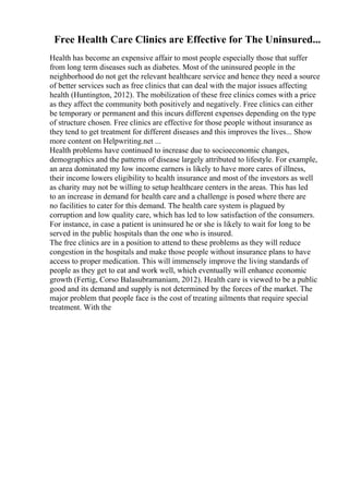 Free Health Care Clinics are Effective for The Uninsured...
Health has become an expensive affair to most people especially those that suffer
from long term diseases such as diabetes. Most of the uninsured people in the
neighborhood do not get the relevant healthcare service and hence they need a source
of better services such as free clinics that can deal with the major issues affecting
health (Huntington, 2012). The mobilization of these free clinics comes with a price
as they affect the community both positively and negatively. Free clinics can either
be temporary or permanent and this incurs different expenses depending on the type
of structure chosen. Free clinics are effective for those people without insurance as
they tend to get treatment for different diseases and this improves the lives... Show
more content on Helpwriting.net ...
Health problems have continued to increase due to socioeconomic changes,
demographics and the patterns of disease largely attributed to lifestyle. For example,
an area dominated my low income earners is likely to have more cares of illness,
their income lowers eligibility to health insurance and most of the investors as well
as charity may not be willing to setup healthcare centers in the areas. This has led
to an increase in demand for health care and a challenge is posed where there are
no facilities to cater for this demand. The health care system is plagued by
corruption and low quality care, which has led to low satisfaction of the consumers.
For instance, in case a patient is uninsured he or she is likely to wait for long to be
served in the public hospitals than the one who is insured.
The free clinics are in a position to attend to these problems as they will reduce
congestion in the hospitals and make those people without insurance plans to have
access to proper medication. This will immensely improve the living standards of
people as they get to eat and work well, which eventually will enhance economic
growth (Fertig, Corso Balasubramaniam, 2012). Health care is viewed to be a public
good and its demand and supply is not determined by the forces of the market. The
major problem that people face is the cost of treating ailments that require special
treatment. With the
 