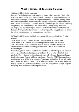 What Is General Mills Mission Statement
1) General Mills Mission statement
Instead of a mission statement General Mills uses a values statement. Their values
statement is We reinforce our values everyday through our people, our brands, our
innovation and our performance. Championship Brands ... building leading brands
that our consumers trust around the world making lives easier, healthier and more
fun. Championship People ... diverse, talented, committed people constantly learning
and growing and contributing to our communities. Championship Innovation ...
developing and implementing innovative ideas to build our brands and drive our
business. Championship Performance ... delivering outstanding performance for our
investors, our customers, our consumers and ourselves.
2) Timeline 1925: James Ford Bell becomes president of the Washburn Crosby
Company
1928: The Washburn Crosby Company s name changed to General Mills
1941: during WW2 General Mills made torpedo s and other war products
1950: the General Mills Mechanical division worked with the University of
Minnesota to develop the technology that became ... Show more content on
Helpwriting.net ...
Current day general mills is based around each brands individual purpose. This has
shaped general mills marketing strategy and as well as how they distribute their
products. One of General Mills main distributers is Dot Foods, the nation s largest
food redistributor. General mills has been known for using GMOS in some of their
products and have paid a large amounts of money on not labeling all ingredients in
them. during the 2008 recession General Mills greatly benefited because people were
buying cheaper foods like cereal. General Mills has changed a lot through the years
but pretty much maintained the companies ethical
 