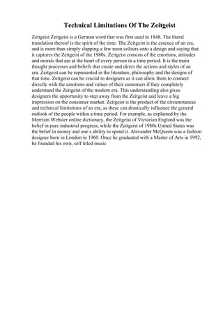Technical Limitations Of The Zeitgeist
Zeitgeist Zeitgeist is a German word that was first used in 1848. The literal
translation thereof is the spirit of the time. The Zeitgeist is the essence of an era,
and is more than simply slapping a few neon colours onto a design and saying that
it captures the Zeitgeist of the 1980s. Zeitgeist consists of the emotions, attitudes
and morals that are at the heart of every person in a time period. It is the main
thought processes and beliefs that create and direct the actions and styles of an
era. Zeitgeist can be represented in the literature, philosophy and the designs of
that time. Zeitgeist can be crucial to designers as it can allow them to connect
directly with the emotions and values of their customers if they completely
understand the Zeitgeist of the modern era. This understanding also gives
designers the opportunity to step away from the Zeitgeist and leave a big
impression on the consumer market. Zeitgeist is the product of the circumstances
and technical limitations of an era, as these can drastically influence the general
outlook of the people within a time period. For example, as explained by the
Merriam Webster online dictionary, the Zeitgeist of Victorian England was the
belief in pure industrial progress, while the Zeitgeist of 1980s United States was
the belief in money and one s ability to spend it. Alexander McQueen was a fashion
designer born in London in 1960. Once he graduated with a Master of Arts in 1992,
he founded his own, self titled music
 