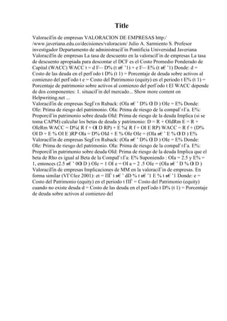 Title
ValoraciГіn de empresas VALORACION DE EMPRESAS http:/
/www.javeriana.edu.co/decisiones/valoracion/ Julio A. Sarmiento S. Profesor
investigador Departamento de administraciГіn Pontificia Universidad Javeriana
ValoraciГіn de empresas La tasa de descuento en la valoraciГіn de empresas La tasa
de descuento apropiada para descontar el DCF es el Costo Promedio Ponderado de
Capital (WACC) WACC t = d Г
— D% (t в€’1) + e Г
— E% (t в€’1) Donde: d =
Costo de las deuda en el perГodo t D% (t 1) = Porcentaje de deuda sobre activos al
comienzo del perГodo t e = Costo del Patrimonio (equity) en el periodo t E% (t 1) =
Porcentaje de patrimonio sobre activos al comienzo del perГodo t El WACC depende
de dos componentes: 1. situaciГіn del mercado... Show more content on
Helpwriting.net ...
ValoraciГіn de empresas SegГєn Ruback: (ОІa в€’ D% О
І D ) ОІe = E% Donde:
ОІe: Prima de riesgo del patrimonio. ОІa: Prima de riesgo de la compaГ±Гa. E%:
ProporciГіn patrimonio sobre deuda ОІd: Prima de riesgo de la deuda Implica (si se
toma CAPM) calcular los betas de deuda y patrimonio: D = R + ОІdRm E = R +
ОІeRm WACC = D%( R f + ОІ D RP) + E %( R f + ОІ E RP) WACC = R f + (D%
ОІ D + E % ОІ E )RP ОІa = D% ОІd + E % ОІe ОІe = (ОІa в€’ E % О
І D ) E%
ValoraciГіn de empresas SegГєn Ruback: (ОІa в€’ D% О
І D ) ОІe = E% Donde:
ОІe: Prima de riesgo del patrimonio. ОІa: Prima de riesgo de la compaГ±Гa. E%:
ProporciГіn patrimonio sobre deuda ОІd: Prima de riesgo de la deuda Implica que el
beta de Rho es igual al Beta de la CompaГ±Гa: E% Suponiendo : ОІa = 2.5 y E% =
1, entonces (2.5 в€’ 0О
І D ) ОІe = 1 ОІ e = ОІ a = 2 .5 ОІe = (ОІa в€’ D % О
І D )
ValoraciГіn de empresas Implicaciones de MM en la valoraciГіn de empresas. En
forma similar (VГ©lez 2001): et = ПЃ t в€’ dD % t в€’1 E % t в€’1 Donde: e =
Costo del Patrimonio (equity) en el periodo t ПЃ = Costo del Patrimonio (equity)
cuando no existe deuda d = Costo de las deuda en el perГodo t D% (t 1) = Porcentaje
de deuda sobre activos al comienzo del
 