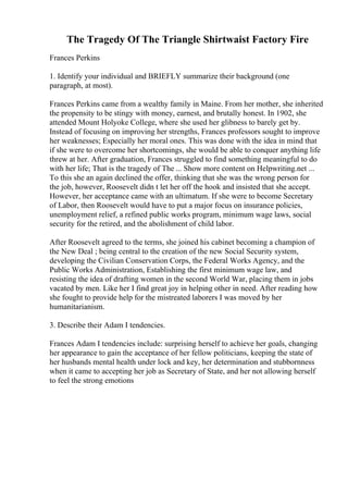 The Tragedy Of The Triangle Shirtwaist Factory Fire
Frances Perkins
1. Identify your individual and BRIEFLY summarize their background (one
paragraph, at most).
Frances Perkins came from a wealthy family in Maine. From her mother, she inherited
the propensity to be stingy with money, earnest, and brutally honest. In 1902, she
attended Mount Holyoke College, where she used her glibness to barely get by.
Instead of focusing on improving her strengths, Frances professors sought to improve
her weaknesses; Especially her moral ones. This was done with the idea in mind that
if she were to overcome her shortcomings, she would be able to conquer anything life
threw at her. After graduation, Frances struggled to find something meaningful to do
with her life; That is the tragedy of The ... Show more content on Helpwriting.net ...
To this she an again declined the offer, thinking that she was the wrong person for
the job, however, Roosevelt didn t let her off the hook and insisted that she accept.
However, her acceptance came with an ultimatum. If she were to become Secretary
of Labor, then Roosevelt would have to put a major focus on insurance policies,
unemployment relief, a refined public works program, minimum wage laws, social
security for the retired, and the abolishment of child labor.
After Roosevelt agreed to the terms, she joined his cabinet becoming a champion of
the New Deal ; being central to the creation of the new Social Security system,
developing the Civilian Conservation Corps, the Federal Works Agency, and the
Public Works Administration, Establishing the first minimum wage law, and
resisting the idea of drafting women in the second World War, placing them in jobs
vacated by men. Like her I find great joy in helping other in need. After reading how
she fought to provide help for the mistreated laborers I was moved by her
humanitarianism.
3. Describe their Adam I tendencies.
Frances Adam I tendencies include: surprising herself to achieve her goals, changing
her appearance to gain the acceptance of her fellow politicians, keeping the state of
her husbands mental health under lock and key, her determination and stubbornness
when it came to accepting her job as Secretary of State, and her not allowing herself
to feel the strong emotions
 