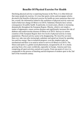 Benefits Of Physical Exercise For Health
Declining physical activity is surprising because in the West, it is often believed
that many people do exercise. It is true that sports circles and newspaper articles
devoted to the benefits of physical exercise for health are more numerous than ever
but, overall, the information related to the usefulness of physical activity seem not
lead to behaviour change (O Brien et al 2015). Sedentary lifestyles have serious
consequences for public health. In particular, in recent years, obesity is increasing
dramatically throughout the European Region. Obesity, which is not simply a
matter of appearance, causes serious diseases and significantly increases the risk of
diabetes and cardiovascular diseases (O Brien et al 2015). Surveys in various
countries of the European Region show low levels of physical activity in many
populations. Physical activity seems to be disappearing. We travel by car more
than ever, take care jobs increasingly sedentary and spend our leisure by spending
less and less energy. Due to technical progress, even the simplest tasks are
mechanized and there is no need to strain to survive (O Brien et al 2015). The
fitness and sports is a global social phenomenon, recognized by all. It is clearly
growing from a few years worldwide, especially in Europe, America and Asia,
comprising all sport activities carried out in gyms. From one point of view it is
comparable to the process of hatching and development of modern sport in the 2nd
half of the twentieth century.
 