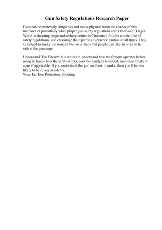 Gun Safety Regulations Research Paper
Guns can be extremely dangerous and cause physical harm the chance of this
increases exponentially when proper gun safety regulations aren t followed. Target
World, a shooting range and archery center in Cincinnati, follows a strict line of
safety regulations, and encourage their patrons to practice caution at all times. They
ve helped to underline some of the basic steps that people can take in order to be
safe at the gunrange.
Understand The Firearm: It s critical to understand how the firearm operates before
using it. Know how the safety works, how the handgun is loaded, and learn to take it
apart if applicable. If you understand the gun and how it works, then you ll be less
likely to have any accidents.
Wear Ear Eye Protection: Shooting
 