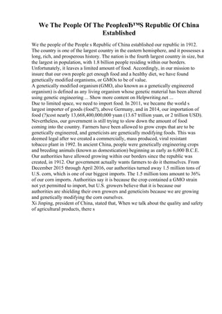 We The People Of The PeopleвЂ™S Republic Of China
Established
We the people of the People s Republic of China established our republic in 1912.
The country is one of the largest country in the eastern hemisphere, and it possesses a
long, rich, and prosperous history. The nation is the fourth largest country in size, but
the largest in population, with 1.8 billion people residing within our borders.
Unfortunately, it leaves a limited amount of food. Accordingly, in our mission to
insure that our own people get enough food and a healthy diet, we have found
genetically modified organisms, or GMOs to be of value.
A genetically modified organism (GMO, also known as a genetically engineered
organism) is defined as any living organism whose genetic material has been altered
using genetic engineering ... Show more content on Helpwriting.net ...
Due to limited space, we need to import food. In 2011, we became the world s
largest importer of goods (food?), above Germany, and in 2014, our importation of
food (?)cost nearly 13,668,400,000,000 yuan (13.67 trillion yuan, or 2 trillion USD).
Nevertheless, our government is still trying to slow down the amount of food
coming into the country. Farmers have been allowed to grow crops that are to be
genetically engineered, and geneticists are genetically modifying foods. This was
deemed legal after we created a commercially, mass produced, viral resistant
tobacco plant in 1992. In ancient China, people were genetically engineering crops
and breeding animals (known as domestication) beginning as early as 6,000 B.C.E.
Our authorities have allowed growing within our borders since the republic was
created, in 1912. Our government actually wants farmers to do it themselves. From
December 2015 through April 2016, our authorities turned away 1.5 million tons of
U.S. corn, which is one of our biggest imports. The 1.5 million tons amount to 36%
of our corn imports. Authorities say it is because the crop contained a GMO strain
not yet permitted to import, but U.S. growers believe that it is because our
authorities are shielding their own growers and geneticists because we are growing
and genetically modifying the corn ourselves.
Xi Jinping, president of China, stated that, When we talk about the quality and safety
of agricultural products, there s
 