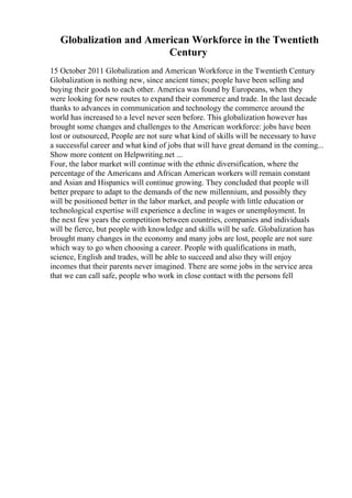 Globalization and American Workforce in the Twentieth
Century
15 October 2011 Globalization and American Workforce in the Twentieth Century
Globalization is nothing new, since ancient times; people have been selling and
buying their goods to each other. America was found by Europeans, when they
were looking for new routes to expand their commerce and trade. In the last decade
thanks to advances in communication and technology the commerce around the
world has increased to a level never seen before. This globalization however has
brought some changes and challenges to the American workforce: jobs have been
lost or outsourced, People are not sure what kind of skills will be necessary to have
a successful career and what kind of jobs that will have great demand in the coming...
Show more content on Helpwriting.net ...
Four, the labor market will continue with the ethnic diversification, where the
percentage of the Americans and African American workers will remain constant
and Asian and Hispanics will continue growing. They concluded that people will
better prepare to adapt to the demands of the new millennium, and possibly they
will be positioned better in the labor market, and people with little education or
technological expertise will experience a decline in wages or unemployment. In
the next few years the competition between countries, companies and individuals
will be fierce, but people with knowledge and skills will be safe. Globalization has
brought many changes in the economy and many jobs are lost, people are not sure
which way to go when choosing a career. People with qualifications in math,
science, English and trades, will be able to succeed and also they will enjoy
incomes that their parents never imagined. There are some jobs in the service area
that we can call safe, people who work in close contact with the persons fell
 