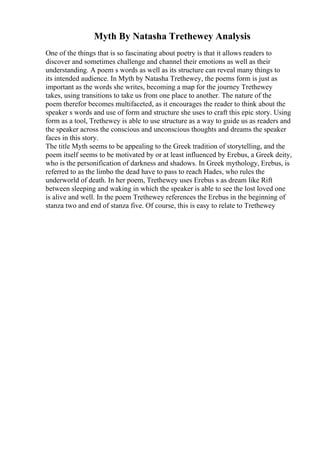 Myth By Natasha Trethewey Analysis
One of the things that is so fascinating about poetry is that it allows readers to
discover and sometimes challenge and channel their emotions as well as their
understanding. A poem s words as well as its structure can reveal many things to
its intended audience. In Myth by Natasha Trethewey, the poems form is just as
important as the words she writes, becoming a map for the journey Trethewey
takes, using transitions to take us from one place to another. The nature of the
poem therefor becomes multifaceted, as it encourages the reader to think about the
speaker s words and use of form and structure she uses to craft this epic story. Using
form as a tool, Trethewey is able to use structure as a way to guide us as readers and
the speaker across the conscious and unconscious thoughts and dreams the speaker
faces in this story.
The title Myth seems to be appealing to the Greek tradition of storytelling, and the
poem itself seems to be motivated by or at least influenced by Erebus, a Greek deity,
who is the personification of darkness and shadows. In Greek mythology, Erebus, is
referred to as the limbo the dead have to pass to reach Hades, who rules the
underworld of death. In her poem, Trethewey uses Erebus s as dream like Rift
between sleeping and waking in which the speaker is able to see the lost loved one
is alive and well. In the poem Trethewey references the Erebus in the beginning of
stanza two and end of stanza five. Of course, this is easy to relate to Trethewey
 