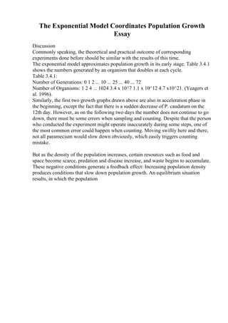 The Exponential Model Coordinates Population Growth
Essay
Discussion
Commonly speaking, the theoretical and practical outcome of corresponding
experiments done before should be similar with the results of this time.
The exponential model approximates population growth in its early stage. Table 3.4.1
shows the numbers generated by an organism that doubles at each cycle.
Table 3.4.1:
Number of Generations: 0 1 2 ... 10 ... 25 ... 40 ... 72
Number of Organisms: 1 2 4 ... 1024 3.4 x 10^7 1.1 x 10^12 4.7 x10^21. (Yeagers et
al. 1996).
Similarly, the first two growth graphs drawn above are also in acceleration phase in
the beginning, except the fact that there is a sudden decrease of P. caudatum on the
12th day. However, as on the following two days the number does not continue to go
down, there must be some errors when sampling and counting. Despite that the person
who conducted the experiment might operate inaccurately during some steps, one of
the most common error could happen when counting. Moving swiftly here and there,
not all paramecium would slow down obviously, which easily triggers counting
mistake.
But as the density of the population increases, certain resources such as food and
space become scarce, predation and disease increase, and waste begins to accumulate.
These negative conditions generate a feedback effect: Increasing population density
produces conditions that slow down population growth. An equilibrium situation
results, in which the population
 