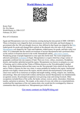 World History hw essay2
Korey Neal
Dr. Eric Mayer
World History to 1500–51337
February 24, 2015
Rise of Civilizations
Egypt and Mesopotamia were two civilizations existing during the time period of 2000–1200 BCE.
These civilizations were shaped by their environment, involved with trade, and faced changes in
government after the 100 year drought; however, they differed in that Egypt was shaped by the Nile,
traded goods for goods and changed their outlook on the pharaoh who was ruler of all; whereas,
Mesopotamia was shaped by the Tigris and Euphrates, traded money for goods, and had a ruler over
rulers. It is undeniable that the natural environment of ancient Mesopotamia had a profound effect
on the earliest civilizations known to the world. Humankind's ability...show more content...
Wandering groups of people happened to come upon this fertile land. The warm temperatures
allowed a permanent civilization to begin. Mesopotamia is a region which has a huge variety of
geography combined into one expanse of land. There are rivers, valleys, mountains, floodplains,
deserts, and marshes splotched around the region. Mesopotamia was known in antiquity as a seat
of learning, and it is believed that Thales of Miletus (known as the 'first philosopher') studied
there. As the Babylonians believed that water was the 'first principle' from which all else flowed,
and as Thales is famous for that very claim, it seems probable he studied in the region. Intellectual
pursuits were highly valued across the region, and the schools (devoted primarily to the priestly
class) were said to be as numerous as temples and taught reading, writing, religion, law, medicine,
and astrology. Men and women both worked, and because ancient Mesopotamia was fundamentally
an agrarian society, the principal occupations were growing crops and raising livestock. Other
occupations included those of the scribe, the healer, artisan, weaver, potter, shoemaker, fisherman,
teacher, and priest or priestess. The temple, at the center of every city (often on a raised platform),
symbolized the importance of the city's patron deity who would also be worshipped by whatever
communities that city presided over. Mesopotamia gave birth to the
Get more content on HelpWriting.net
 