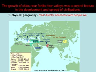 The growth of cities near fertile river valleys was a central feature
in the development and spread of civilizations.
9. physical geography - most directly influences were people live.

 