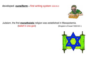 developed -cuneiform – first writing system 3200 B.C

Judaism, the first monotheistic religion was established in Mesopotamia.
(belief in one god)
(Kingdom of Israel 1000 B.C.)

 