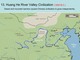 13. Huang He River Valley Civilization

(1650 B.C.)

Desert and mountain barriers caused Chinese civilization to grow independently.

 