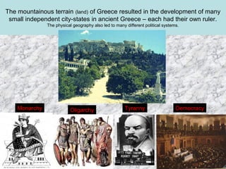 The mountainous terrain (land) of Greece resulted in the development of many
small independent city-states in ancient Greece – each had their own ruler.
The physical geography also led to many different political systems.

Monarchy

Oligarchy

Tyranny

Democracy

 