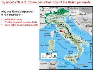 By about 270 B.C., Rome controlled most of the Italian peninsula.
Why was Rome’s expansion
in Italy successful?
•
•
•

well-trained army
Treated defeated enemies fairly
Gave rights to conquered people

 