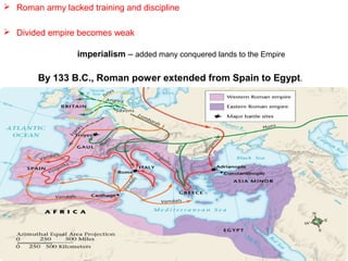  Roman army lacked training and discipline
 Divided empire becomes weak
imperialism – added many conquered lands to the Empire

By 133 B.C., Roman power extended from Spain to Egypt.

 