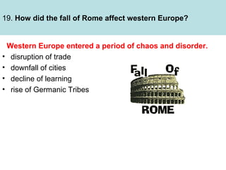 19. How did the fall of Rome affect western Europe?

Western Europe entered a period of chaos and disorder.
• disruption of trade
• downfall of cities
• decline of learning
• rise of Germanic Tribes

 