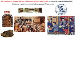 Merchants and artisans formed trade associations called guilds to keep the quality of work high.
(Becoming a guild member involved many years of hard work.)

 